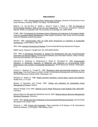 BIBLIOGRAFIA
Adriaanse A.; 1993; Environmental Policy Performance Indicators, General of Environment of the
Dutch Ministry of Housing, VROM, The Hague, The Netherlands.
Bakkes J. A., van den Born G., Helder J., Swart R., Hope C., Parker J.; 1994; An Overview of
Environmental Indicators: State of the Art and Perspectives, Environment Assesment Technical
Reports, RIVM in co-operation with The University of Cambridge and, UNEP-RIVM.
CCME; 1994; A Framework for Developing Goals, Objectives and Indicators for Ecosystem Health:
Tools for Ecosystem-Based Management, Water Quality Guidelines Task Group and the Canadian
Council of Ministers of the Environment.
DPCSD; 1995; Implementation Plan for CDS Work Programme on Indicators of Sustainable
Development, United Nations, New York.
EPA; 1994; Indicators Development Strategy, Environmental Monitoring Assessment Program,
EMAP Center, Research Triangle Park, NC, EPA 620/R-94/022.
EPA; 1995; A Conceptual Framework to Support the Development and Use of Environmental
Information for Decision-Making, Environmental Statistics and Information Division, Office of Policy,
Planning and Evaluation, EPA 230-R-95-012.
Hammond A., Adriaanse A., Rodemburg E., Bryant E., Woodward R.; 1995; Environmental
Indicators: A Systematic Approach to Measuring and Reporting on Environmental Policy
Performance in the Context of Sustainable Development, World Resources Institute, Washington,
D. C..
Linares C., Seligman D., Tunstall D.; 1992; Developing Urban Environmental Indicators in Third
World Cities, Final Draft Report to USAID, Center for International Development and Environment at
the World Resources Institute (WRI), Washington, D.C.
McQueen D., Noack H.; 1988; Health promotion Indicators: current status, issues and problems,
Health Prom. 3:117-225.
Ministry of Agriculture and Foresty, 2002, Criteria and Indicators for Sustainable Forest
Management in Finland, Helsinki.
Natural Heritage Trust; 2003; National Land & Water Resources Audit Strategic Plan 2003-2007,
Camberra.
Natural Resource Management Ministerial Council; 2003; National Natural Resource Management
Monitorial Framework, Camberra.
OCDE; 1993; OECD Core Set of Indicators for Environmental Performance Reviews, Environmental
Monograph # 83, OCDE, Paris.
O'Connor J.; 1995; Coping with Complexity, Paper presented at 50 Session of ISI (International
Statistical Institute), 21-29 August, 1995, Beijing, China.
 