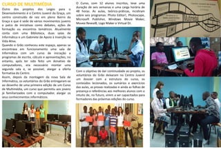 15
CURSO DE MULTIMÉDIA
Outro dos projetos dos Leigos para o
Desenvolvimento é o Centro Juvenil da Graça, um
centro construído de raiz em pleno Bairro da
Graça e que é sede de vários movimentos juvenis
e palco de iniciativas como debates, ações de
formação ou encontros temáticos. Atualmente
conta com uma Biblioteca, duas salas de
Informática e um Gabinete de Apoio à Inserção na
Vida Ativa.
Quando o Grão conheceu este espaço, apenas se
encontrava em funcionamento uma sala de
Informática com um curso de iniciação a
programas de escrita, cálculo e apresentações, no
entanto, após ter sido feito um donativo de
computadores, era necessário montar uma
segunda sala e, se possível, alargar a oferta
formativa do Centro.
Assim, depois da montagem da nova Sala de
Informática, os voluntários do Grão entregaram-se
ao desenho de uma primeira edição de um Curso
de Multimédia, um curso que permitiu aos jovens
já familiarizados com o computador, alargar os
seus conhecimentos informáticos.
O Curso, com 12 alunos inscritos, teve uma
duração de seis semanas e uma carga horária de
48 horas. As aulas, teórico-práticas, incidiram
sobre seis programas: Photo Editor!, Photoscape,
Microsoft Publisher, Windows Movie Maker,
Muvee Reveal8, Logo Maker e Virtual DJ.
Com o objetivo de dar continuidade ao projeto, os
voluntários do Grão deixaram no Centro Juvenil
um dossier com a estrutura do curso, os
conteúdos lecionados, os sumários e exercícios
das aulas, as provas realizadas e ainda as folhas de
presença e referências aos melhores alunos com o
intuito de, no futuro, virem a ser capacitados para
formadores das próximas edições do curso.
10
 