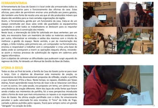 FERRAMENTARIA
A Ferramentaria da Casa do Gaiato é o local onde são armazenados todos os
materiais necessários para o funcionamento das oficinas da casa. Estas
oficinas, para além de permitirem ensinar uma profissão aos jovens gaiatos,
são também uma fonte de receita uma vez que ali são produzidos móveis que
depois são vendidos para as mais variadas organizações da região.
Assim, a Ferramentaria, gerida por um funcionário da casa, trata-se de um
espaço constituído por duas salas onde são guardados os equipamentos
comprados e onde todos os trabalhadores se deslocam para os requisitar
quando necessário à construção dos móveis.
Neste local, a intervenção do Grão foi solicitada em duas vertentes: por um
lado, era necessário fazer um inventário de todos os materiais existentes e,
por outro, informatizar as entradas e saídas dos mesmos com o intuito de
melhorar a gestão do espaço. Neste sentido, a par da inventariação dos
artigos, o Grão instalou, pela primeira vez, um computador na Ferramentaria,
ensinou o responsável a trabalhar com o computador e criou uma base de
dados onde se começaram a inserir as operações daquela oficina, iniciando-
se assim o moroso processo de substituição do registo em cadernos pelo
registo informático.
Com o objetivo de colmatar as dificuldades que pudessem surgir aquando do
regresso do Grão, foi deixado um Manual de Gestão da Base de Dados.
H’ORA A DEUS
Todos os dias ao final da tarde, a família da Casa do Gaiato junta-se para rezar
o terço. Com o objetivo de dinamizar este momento de oração, os
missionários do Grão desenvolveram propostas de reflexão, oração e partilha
a que chamaram H’Ora a Deus. Neste tempo, os rapazes, divididos por faixas
etárias, foram aprendendo novas formas de rezar e de se relacionar com Deus
e com os outros. Em cada sessão, era proposto um tema, um cântico novo e
uma dinâmica de oração diferente. Além dos laços de união fortes que foram
sendo criados nos momentos de partilha, foi a nova perspectiva introduzida
sobre a forma de rezar que mais entusiasmou os rapazes e os responsáveis da
Casa do Gaiato. Na última oração partilhada com o Grão, foi emocionante
perceber o quão valorizada foi esta iniciativa. O “hino” do Grão de Trigo,
cantado a plenos pulmões pelos rapazes, ficará para sempre como um grande
”obrigado” no coração do Grão. 13
 