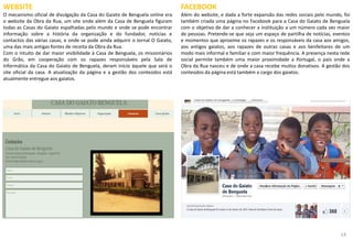 14
WEBSITE
O mecanismo oficial de divulgação da Casa do Gaiato de Benguela online era
o website da Obra da Rua, um site onde além da Casa de Benguela figuram
todas as Casas do Gaiato espalhadas pelo mundo e onde se pode encontrar
informação sobre a história da organização e do fundador, notícias e
contactos das várias casas, e onde se pode ainda adquirir o Jornal O Gaiato,
uma das mais antigas fontes de receita da Obra da Rua.
Com o intuito de dar maior visibilidade à Casa de Benguela, os missionários
do Grão, em cooperação com os rapazes responsáveis pela Sala de
Informática da Casa do Gaiato de Benguela, deram início àquele que será o
site oficial da casa. A atualização da página e a gestão dos conteúdos está
atualmente entregue aos gaiatos.
FACEBOOK
Além do website, e dada a forte expansão das redes sociais pelo mundo, foi
também criada uma página no Facebook para a Casa do Gaiato de Benguela
com o objetivo de dar a conhecer a instituição a um número cada vez maior
de pessoas. Pretende-se que seja um espaço de partilha de notícias, eventos
e momentos que aproxime os rapazes e os responsáveis da casa aos amigos,
aos antigos gaiatos, aos rapazes de outras casas e aos benfeitores de um
modo mais informal e familiar e com maior frequência. A presença nesta rede
social permite também uma maior proximidade a Portugal, o país onde a
Obra da Rua nasceu e de onde a casa recebe muitos donativos. A gestão dos
conteúdos da página está também a cargo dos gaiatos.
 