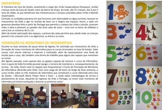 25
INFANTÁRIO
O Infantário da Casa do Gaiato, atualmente a cargo das Irmãs Cooperadoras Paroquiais, recebe
crianças tanto da Casa do Gaiato como do Bairro da Graça. Ao todo, são 75 crianças, dos 0 aos 5
anos de idade, as que beneficiam das infraestruturas e serviços prestados pelas Irmãs e Mamãs
responsáveis.
Contudo, as condições precárias em que funciona, sem eletricidade ou água corrente, levaram os
missionários do Grão a agir no sentido de levar cor e alegria aos espaços. Assim, e após um
generoso donativo feito a partir de Portugal que permitiu a compra das tintas e pincéis, puseram
mãos à obra e pintaram as paredes das duas salas de aulas – uma com as letras do alfabeto e
outra com os números de 0 a 10.
Além da visível valorização dos espaços, a pintura das salas permitiu que, desde cedo, as crianças
passem a ter contacto com o os algarismos, as letras e as cores.
FORMAÇÃO DE MONITORES DE INFORMÁTICA
Durante as duas semanas de pausa letiva de Agosto, foi solicitada aos missionários do Grão a
formação de novos monitores de informática para os cursos lecionados na Casa do Gaiato. Estes
cursos, com alunos internos e externos à instituição, além de representarem uma fonte de
receita para a casa, são também uma forma de trabalho para alguns dos rapazes que ministram
os cursos.
Até Agosto passado, eram apenas dois os gaiatos capazes de lecionar o curso de informática.
Com o apoio do Grão foi então possível alargar o número de monitores e, consequentemente, de
turmas. Ao todo, foram nove os rapazes que frequentaram o Curso de Formação de Monitores
de Informática oferecido pelo Grão. Com uma carga de 20 horas ao longo de duas semanas, o
curso incidiu sobre os três módulos de informática que constituem o curso oferecido pela Casa
do Gaiato – Microsoft Word, Power Point e Excel - e ainda sobre metodologias de ensino e
planeamento de aulas. Aquando do regresso do Grão a Portugal, os novos nove monitores de
informática já tinham começado a lecionar as primeiras aulas!
15
 