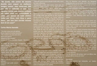 “No fundo, não somos da mesma
família nem sequer os melhores
amigos somos, mas vemo-nos 24h
por dia e sabendo o que isso
significa temos tido imenso cuidado
em saber viver em comunidade e
saber que apesar de tudo viemos
todos por Deus, com Deus e para
Deus… por isso tem corrido mesmo
bem lá em casa!”
Carlos Maria Azeredo
“Vou falar desta terra de glórias,
Nossa Angola de muitas memórias”
“Vou mostrar-vos uma nova terra
Agora sem guerra
Angola do meu coração”
(música de Matias Damásio, Angola – País Novo)
Ao longo da nossa vida conseguimos definir
alguns pontos de viragem, acontecimentos que
marcam um Antes e um Depois: o Pack "Grão +
Angola" foi um desses marcos nesta minha vida!
Quase dois meses depois de ter regressado de
Angola ainda não consigo tomar consciência de
tudo o que aconteceu, o que lá ficou de mim, o
que trouxe "p’ra Tuga"... Mas pelo menos três
coisas tenho a certeza que já consegui descobrir
(agora, a Missão é passar essas descobertas para a
prática):
-Descobri que pode passar a haver "um outro
Carlos"!
- Descobri como a nossa atitude muda tudo, como
faz toda a diferença
- (Re)aprendi a viver com outros seres que, tal
como eu, estão à procura de ser cada vez mais
humanos – Ana, Inês, Maria, Maria João e
Mariana: a minha Família destes dois meses!
Agora que estou em Portugal, na rotina do dia-a-
dia, consigo notar que durante os dois meses de
Missão existiu um “Carlos”: um “Carlos” diferente
do antes e pós Missão. Em Missão descobri ou
descobriram-me ou Ele descobriu-me um outro
“Carlos”: o “Carlos” autêntico, o livre de tudo e
todos, o natural, o criado por Deus. Se calhar, foi
mesmo preciso percorrer todos esses quilómetros
até Angola para descobrir aquilo que, no fundo
mais fundo do meu ser, posso ser ou que me é
pedido que seja. Mas também é verdade que foi
necessário regressar a Portugal, à rotina - onde se
vive sob as regras do socialmente correto e
dependente das opiniões dos outros, onde existe
um ser e um parecer muito distantes - para
reparar que durante dois meses fui diferente. Foi
necessário esse choque para perceber que existiu
e pode começar a existir um outro “Carlos” ou
pelo menos um “Carlos” mais próximo daquilo
com que Deus sonhou e criou!
Quando me perguntam sobre a Missão, costumo
dizer que Angola tem dois países distintos: Luanda
e o resto de Angola (como Benguela). Luanda é a
capital que o mundo bem conhece, e Benguela e o
resto é uma Angola parada no tempo desde a
guerra. Um povo são, genuíno, naturalmente bom,
ainda não atacado pelos males do mundo…
Sentimos muita diferença na forma como éramos
vistos em Benguela e em Luanda.
Mas se olharmos com atenção, em Benguela
andávamos de cruz ao peito, com t-shirts brancas
do Grão, de sorriso na cara, à procura de conhecer
e partilhar, à procura de Amar!
São duas realidades muito diferentes e fazem-me
crer cada vez mais que a nossa Atitude nas coisas
– seja em Missão, no trabalho ou faculdade, nas
relações, na vida, com Deus – faz toda a
diferença… uma diferença para nós e para os
outros.
Por último, gostava só de tocar num ponto que
muitas vezes passa ao lado mas que é essencial:
uma Vida Comunitária a Seis. E para isso cito umas
frases dum e-mail que enviei para Portugal
durante a Missão:
“Entre nós, como é óbvio, já tivemos discussões de
comunidade mas acabamos sempre por chegar a
um consenso e quando as coisas não ficam a
100%, há sempre a oração de final do dia que
inspira sempre cada um de nós e à nossa
comunidade.
No fundo, não somos da mesma família nem
sequer os melhores amigos somos, mas vemo-nos
24h por dia e sabendo o que isso significa temos
tido imenso cuidado em saber viver em
comunidade e saber que apesar de tudo viemos
todos por Deus, com Deus e para Deus… por isso
tem corrido mesmo bem lá em casa!”
E assim termino:
“Eu sou Africano não porque nasci em África, mas
porque África nasceu em mim.”
Katualisilé!
(“Estamos Juntos”, em Umbundo, um dialeto
angolano)
19
 