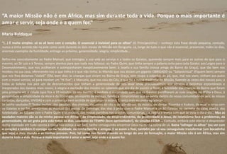“A maior Missão não é em África, mas sim durante toda a vida. Porque o mais importante é
amar e servir, seja onde e a quem for.”
Maria Baldaque
“(…) É muito simples: só se vê bem com o coração. O essencial é invisível para os olhos” (O Principezinho) – conheço esta frase desde pequena, contudo,
nunca a tinha sentido tão na pele como senti durante os dois meses de Missão em Benguela. Lá, longe de tudo o que não é essencial, presenciei, todos os dias,
enormes exemplos de humildade, entrega ao próximo, generosidade, alegria, simplicidade…
Refiro-me concretamente ao Padre Manuel, que entregou a sua vida ao serviço e a todos os Gaiatos, querendo sempre mais para os outros do que para si
mesmo; ao Zé Luís e à Teresa, sempre atentos para que nada nos faltasse; ao Padre Quim, que tinha sempre a palavra certa para cada Gaiato; aos Leigos para o
Desenvolvimento, que nos acolheram e acompanharam inexplicavelmente bem; à Josefa e sua família (nossa amiga do Bairro da Graça), que tão bem nos
recebeu na sua casa, oferecendo-nos o que tinha e o que não tinha; às Mamãs que nos diziam um gigante OBRIGADO ou “Salipotchiuá” (Fiquem bem) sempre
que nós lhes dizíamos “Ualalé” (Olá, bom dia); às crianças que viviam no Bairro da Graça, sem roupa e cobertas de pó, que, mal nos viam, vinham aos pulos
com o maior sorriso, só para receber um “Hi five”; à Manuela, que nos caiu do Céu, e que foi a nossa madrinha de Missão, fazendo as vezes dos nossos pais; a
todas as boleias nas pick ups de desconhecidos que tinham a generosidade de nos levar onde precisássemos; aos abraços e beijinhos espontâneos e
inesperados dos Gaiatos mais novos; à alegria e excitação dos miúdos ao saberem que era dia de assistir a filme; à felicidade das crianças do Bairro que foram
pela primeira vez à cidade (que fica a 10 minutos do seu Bairro); à verdade e sinceridade com que os Gaiatos partilhavam as suas orações no H’Ora a Deus; à
genuinidade e simplicidade da Alice e da Domingas; ao espírito de entrega, família e compromisso que se sentia dentro da nossa comunidade de seis; às missas
cantadas, dançadas, VIVIDAS e com a presença bem sentida de que Jesus lá estava. E tanto mais eu podia agradecer…
Se tenho saudades?! Tenho muitas…das pessoas, dos cheiros, das cores do céu e do pôr-do-sol, da música, de dançar Kizomba e Kuduro, de rezar o terço com
os Gaiatos e no fim ensaiarmos as músicas das missas de Domingo, das idas à praia com o Padre Manuel e os 80 Gaiatos na carrinha de caixa aberta, das
futeboladas ao Sábado com o Padre Quim e os miúdos, das nossas partilhas nas orações comunitárias, da alegria e leveza com que se vivia o dia-a-dia… Mas as
saudades maiores são as da minha pessoa em África – da simplicidade, do desprendimento, da proximidade a Jesus, do relativismo face a problemas, da
generosidade, do ser grata pela vida todos os dias, saudades do TEMPO (bem aproveitado!), do simples ESTAR … Contudo, embora este aterrar e desprender
duma realidade em tudo oposta à nossa não esteja a ser fácil, tenho conseguindo encontrar Deus na minha rotina de cá. Basta “esfregar os olhos” (ou ver com
o coração) e também O consigo ver na faculdade, na minha família e amigos. E se assim o fizer, também por cá vou conseguindo transformar (um bocadinho
que seja) o meu mundo e as minhas pessoas. Pois, tal como nos foram dizendo ao longo do ano de formação, a maior Missão não é em África, mas sim
durante toda a vida. Porque o mais importante é amar e servir, seja onde e a quem for.
20
 