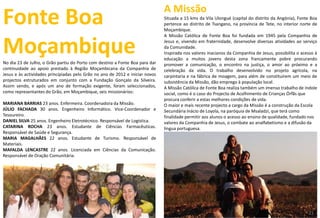 Fonte Boa
MoçambiqueNo dia 23 de Julho, o Grão partiu do Porto com destino a Fonte Boa para dar
continuidade ao apoio prestado à Região Moçambicana da Companhia de
Jesus e às actividades principiadas pelo Grão no ano de 2012 e iniciar novos
projectos estruturados em conjunto com a Fundação Gonçalo da Silveira.
Assim sendo, e após um ano de formação exigente, foram seleccionados,
como representantes do Grão, em Moçambique, seis missionários:
MARIANA BARRIAS 23 anos. Enfermeira. Coordenadora da Missão.
JÚLIO FACHADA 30 anos. Engenheiro Informático. Vice-Coordenador e
Tesoureiro.
DANIEL SILVA 25 anos. Engenheiro Eletrotécnico. Responsável de Logística.
CATARINA ROCHA 23 anos. Estudante de Ciências Farmacêuticas.
Responsável de Saúde e Segurança.
MARIA MAGALHÃES 22 anos. Estudante de Turismo. Responsável de
Materiais.
MAFALDA LENCASTRE 22 anos. Licenciada em Ciências da Comunicação.
Responsável de Oração Comunitária.
A Missão
Situada a 15 kms da Vila Ulongué (capital do distrito da Angónia), Fonte Boa
pertence ao distrito de Tsangano, na província de Tete, no interior norte de
Moçambique.
A Missão Católica de Fonte Boa foi fundada em 1945 pela Companhia de
Jesus e, vivendo em fraternidade, desenvolve diversas atividades ao serviço
da Comunidade.
Inspirada nos valores inacianos da Companhia de Jesus, possibilita o acesso à
educação a muitos jovens desta zona francamente pobre procurando
promover a comunicação, o encontro na justiça, o amor ao próximo e a
celebração da vida. O trabalho desenvolvido no projeto agrícola, na
carpintaria e na fábrica de moagem, para além de constituírem um meio de
subsistência da Missão, dão emprego à população local.
A Missão Católica de Fonte Boa realiza também um imenso trabalho de índole
social, como é o caso do Projecto de Acolhimento de Crianças Órfãs que
procura conferir a estas melhores condições de vida.
O maior e mais recente projecto a cargo da Missão é a construção da Escola
Secundária Inácio de Loyola, na paróquia de Msaladzi, que terá como
finalidade permitir aos alunos o acesso ao ensino de qualidade, fundado nos
valores da Companhia de Jesus, o combate ao analfabetismo e a difusão da
língua portuguesa.
3721
 