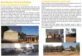 Atividades Desenvolvidas
ESCOLA SECUNDÁRIA DE FONTEBOA
A Escola Secundária é composta por aproximadamente 400 alunos, que
vivem maioritariamente nos internatos. Estas estruturas encontram-se junto
à Missão de Fonte Boa, o que facilitou a acção do Grão, rentabilizando o
tempo gasto em deslocações noutras atividades.
Após um levantamento de necessidades junto dos professores e diretor
desta escola, o Grão percebeu que a sua intervenção, durante 6 semanas,
teria que se estender a diversas áreas: apoio aos alunos no estudo
obrigatório, reorganização da biblioteca e incentivo ao estudo neste espaço
(que foi reestruturado na Missão no Grão do ano anterior), apoio aos
professores no ensino de determinados temas, como por exemplo voleibol e
ginástica acrobática, no âmbito da disciplina de educação física.
Todas as atividades desenvolvidas por este grupo tiveram sempre como foco
o estímulo à língua portuguesa.
39
INTERNATO FEMININO E MASCULINO
Devido à distância entre a Escola Secundária e as comunidades, muitos são os
alunos que vivem nos Internatos Feminino e Masculino.
Neste momento, no primeiro vivem cerca de 144 raparigas e no segundo 140
rapazes.
Com a formação como pano de fundo, nos internatos, a intervenção do Grão
passou essencialmente pela criação de vários cursos, divididos por módulos,
tais como: Curso de Primeiros Socorros (composto também pela criação de
um kit com materiais para suporte básico), Curso de Teatro, Curso de Higiene
e Sexualidade, Curso de Formação Cívica e Moral, mas também apoio nas
aulas de costura, jogos pedagógicos e atividades de tempos livres (ATL).
Aproveitando o facto de dois dos membros desta comunidade serem da área
da saúde, foi realizado ainda um rastreio de saúde à maioria dos alunos que
aqui vive, onde se verificaram diversos problemas de saúde, consequência de
tratamentos mal realizados.
Este rastreio teve como objetivo obter informação quanto à idade e
comunidade de origem de cada aluno, tensão arterial, peso, altura e índice de
massa corporal (IMC).
22
 