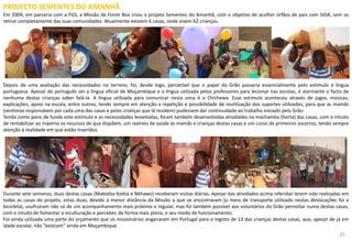 PROJECTO SEMENTES DO AMANHÃ
Em 2004, em parceria com a FGS, a Missão de Fonte Boa criou o projeto Sementes do Amanhã, com o objetivo de acolher órfãos de pais com SIDA, sem os
retirar completamente das suas comunidades. Atualmente existem 6 casas, onde vivem 62 crianças.
Depois de uma avaliação das necessidades no terreno, foi, desde logo, percetível que o papel do Grão passaria essencialmente pelo estímulo à língua
portuguesa. Apesar do português ser a língua oficial de Moçambique e a língua utilizada pelos professores para lecionar nas escolas, é alarmante o facto de
nenhuma destas crianças saber falá-la. A língua utilizada para comunicar nesta zona é o Chichewa. Esse estímulo aconteceu através de jogos, músicas,
explicações, apoio na escola, entre outros, tendo sempre em atenção a repetição e possibilidade de reutilização dos suportes utilizados, para que as mamãs
(senhoras responsáveis por cada uma das casas e pelas crianças que lá residem) pudessem dar continuidade ao trabalho iniciado pelo Grão.
Tendo como pano de fundo este estímulo e as necessidades levantadas, foram também desenvolvidas atividades na machamba (horta) das casas, com o intuito
de rentabilizar ao máximo os recursos de que dispõem, um rastreio de saúde às mamãs e crianças destas casas e um curso de primeiros socorros, tendo sempre
atenção à realidade em que estão inseridos.
Durante sete semanas, duas destas casas (Makodza Kodza e Nkhawo) receberam visitas diárias. Apesar das atividades acima referidas terem sido realizadas em
todas as casas do projeto, estas duas, devido à menor distância da Missão a que se encontravam (o meio de transporte utilizado nestas deslocações foi a
bicicleta), usufruíram não só de um acompanhamento mais próximo e regular, mas foi também possível aos voluntários do Grão pernoitar numa destas casas,
com o intuito de fomentar a inculturação e perceber, de forma mais plena, o seu modo de funcionamento.
Foi ainda utilizada uma parte do orçamento que os missionários angariaram em Portugal para o registo de 13 das crianças destas casas, que, apesar de já em
idade escolar, não “existiam” ainda em Moçambique.
25
 
