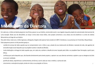 Mensagem da Diretora
Em cada ano, o Grão vai dando pequenos mas firmes passos na sua história, construindo assim o seu legado enquanto projeto de voluntariado internacional de
curta duração. Neste ano de 2012/2013, ao lançar à terra doze novos Grãos, este projeto comemora o seu oitavo ano de existência e o envio de oitenta
Missionários ao longo da sua história.
Para além disto, neste ano, o Grão regressou a Benguela, Angola onde apenas havia estado em 2007 e fortaleceu a sua presença em Fonte Boa, Moçambique.
Estes pequenos passos só são possíveis graças a:
· sentido de serviço de todos aqueles que se comprometem com o Grão e que, através do seu testemunho de Missão e exemplo de vida, são agentes de
(trans)formação social daqueles que se propõem aceitar o desafio da Missão;
· muita dedicação e entrega de todos aqueles que, em cada ano, aceitam o desafio de amor lançado pelo Grão e se propõem fazer formação e partir para
África;
· confiança por parte daqueles que, não fazendo diretamente parte deste projeto, o apoiam nas suas diversas vertentes e ajudam a que os desígnios do Grão
se tornem realidade;
· partilha de ideias, experiências e conhecimentos, de forma a servir cada vez mais e melhor; e acima de tudo
· crescimento e evolução do projeto, tendo em vista a sua projeção no futuro. 3
 