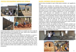 ESCOLA SECUNDÁRIA INÁCIO DE LOYOLA
A Escola Secundária Inácio de Loiola (ESIL) é um projeto que está a cargo da
Região Moçambicana da Companhia de Jesus, tendo como responsável o
Padre Vítor Lamosa, da Missão de Fonte Boa.
Este projeto dará origem a uma nova Missão (em Msaladzi), e a pouco e
pouco, tem sido financiado por diversas entidades, com o apoio da FGS.
Por solicitação da FGS, durante estes dois meses em Moçambique, o Grão
ficou encarregue de recolher informações sobre o avanço desta obra. Com
esse objetivo, as visitas à ESIL realizaram-se, pelo menos, uma vez por
semana, mas como em África nada é planeado, tudo é imprevisto, muitas
foram as vezes em que os voluntários acabaram literalmente por “pôr mãos à
obra”. O trabalho do Grão incluiu também a cartografia do espaço e da sua
envolvência.
RURAL WOMEN SOLAR ENGINEERS
Este foi mais um projeto no qual o Grão esteve envolvido , por sugestão da
FGS.
Em 2006, foram enviadas seis mulheres para a Índia, para terem uma
formação sobre a instalação e manutenção de Painéis Solares. Os critérios de
seleção eram claros, (seriam mulheres viúvas com pouca instrução), para que
não saíssem da sua comunidade e utilizassem essa formação em proveito
daquela. Entretanto essas mulheres regressaram às suas comunidades e
muitos meses passaram até receberem os materiais de trabalho e
começarem a construção do armazém onde essas mulheres deveriam pôr em
prática o que tinham aprendido. Devido ao grande intervalo de tempo entre
as formações e a construção do armazém, a FGS acabou por perder o rasto
destas mulheres, pelo que pediu ao Grão não só para lhes darem um
feedback do estado da construção do armazém, mas também para
recolherem o máximo de informação possível sobre quem estava envolvido
neste projeto e sobre as “Rural Women Solar Engineers”.
O Grão não só acedeu aos pedidos da FGS, mas descobriu também que
alguns jovens dessa comunidade, mais instruídos e com mais conhecimentos,
pegaram no material fornecido, tentaram perceber o seu modo de
funcionamento e ajudaram assim as mulheres a relembrarem tudo o que
haviam aprendido há já alguns anos atrás.
47 26
 