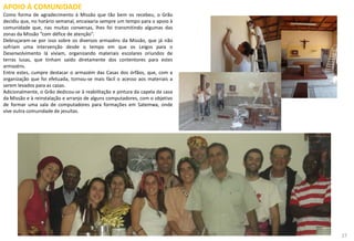 APOIO À COMUNIDADE
Como forma de agradecimento à Missão que tão bem os recebeu, o Grão
decidiu que, no horário semanal, encaixaria sempre um tempo para o apoio à
comunidade que, nas muitas conversas, lhes foi transmitindo algumas das
zonas da Missão “com défice de atenção”.
Debruçaram-se por isso sobre os diversos armazéns da Missão, que já não
sofriam uma intervenção desde o tempo em que os Leigos para o
Desenvolvimento lá viviam, organizando materiais escolares oriundos de
terras lusas, que tinham saído diretamente dos contentores para estes
armazéns.
Entre estes, cumpre destacar o armazém das Casas dos órfãos, que, com a
organização que foi efetuada, tornou-se mais fácil o acesso aos materiais a
serem levados para as casas.
Adicionalmente, o Grão dedicou-se à reabilitação e pintura da capela da casa
da Missão e à reinstalação e arranjo de alguns computadores, com o objetivo
de formar uma sala de computadores para formações em Satemwa, onde
vive outra comunidade de jesuítas.
27
 