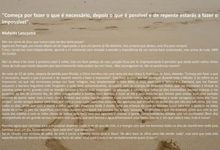 "Começa por fazer o que é necessário, depois o que é possível e de repente estarás a fazer o
impossível".
Mafalda Lencastre
Não me canso de dizer que nunca nada me deu tanto prazer!
Agora em Portugal, uns meses depois de ter regressado, o que vivi parece já tão distante, mas a marca que deixou, essa fica para sempre!
Cresci, tornei-me mais independente, aprendi a rir realmente com vontade e percebi a importância de um sorriso bem endereçado, mas acima de tudo, ABRI
OS OLHOS.
Abri os olhos e foi amor à primeira vista! E voltei, mas um bom pedaço do meu coração ficou por lá. Impressionante é perceber que ainda assim voltou cheio,
cheio de tudo que recebi daqueles que aparentemente nada podem dar em troca… Mas desenganem-se, são só aparências mesmo!
Na noite de 22 de Julho, véspera da partida para Missão, o Chico mandou-nos uma carta em que citava S. Francisco de Assis, dizendo: "Começa por fazer o que
é necessário, depois o que é possível e de repente estarás a fazer o impossível". Esta frase acabou por me perseguir durante toda a Missão. E ao referir-se ao
impossível, sei que não tencionava propor-nos fazer milagres, mas simplesmente ir mais além. Ir mais além com o Sefassi e o Damiano, que me fizeram
esquecer a barreira linguística (não imaginam o quão bem comunicávamos, só visto!); com as crianças de Makodza Kodza, que me ensinaram a brincar às
casinhas como gente grande; com as mamãs Lanesse e Maria José, incansáveis na educação e valores que todos os dias transmitiam àquelas crianças e me
puseram, ao fim do primeiro dia, de olhos esbugalhados e ouvidos bem abertos, a ouvir as mil e uma histórias que tinham para contar, com uma vontade
enorme de querer saber mais e mais; com o Ernesto que exibia orgulhosamente a sua mochila com as alças rebentadas e onde carregava os livros dos “seus
irmãos”, tendo sempre espaço para mais um; com o Lucas cujas sapatilhas estavam tão apertadas que encolher os dedos dos pés não era suficiente, por isso,
todos os dias, ainda que com a mamã a ralhar para não chegarem tarde à escola, uma das crianças da casa de Nkhawo ficava para trás a ajudá-lo na árdua
tarefa de enfiar os pés nas sapatilhas; com todos aqueles com quem me cruzava nos longos “passeios” de bicicleta e que me levavam, ainda que sem ar por
causa das subidas e com as mãos cheias de bolhas pela força com que agarrava o volante, a querer cumprimentá-los sempre com um mulibwanji [Bom dia]
acompanhado de um grande sorriso; também com aqueles que com farinha e água alimentavam uma família inteira; e em que nada é meu, tudo é nosso!
Percebo agora que caminhar para o impossível depende muito mais do que de mim, e a energia com que me levantava todos os dias de manhã bem cedo para
começar mais um dia, foram aqueles “que nada têm” que ma deram.
Saí de Missão com vontade de saltar do sofá e correr o Mundo, como dizia o Vasco “de abrir bem os olhos para não perder nada”, mas será que toda esta
experiência não se resume simplesmente ao facto de saber olhar para o lado e ver verdadeiramente quem lá está?!
30
 