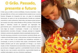 O Grão. Passado,
presente e futuro
O Grão nasceu em 2005, no Centro de Reflexão e Encontro Universitário – Inácio
de Loyola (CREU-IL), no Porto, como resultado da forte vontade de criar, no seio da
Província Portuguesa da Companhia de Jesus, um grupo de voluntariado
internacional, em países em vias de desenvolvimento, formado por estudantes
universitários e jovens profissionais. Desde então, este pequeno grupo portuense
tem crescido e tem vindo a realizar Missões em África, durante os meses de Verão
(Agosto e Setembro), atuando em cooperação com organizações não-
governamentais para o desenvolvimento (ONGD) e outras organizações locais,
numa lógica de inserção e inculturação, e focando a sua intervenção no
desenvolvimento comunitário, formação / educação, promoção da integridade
individual e autonomia das populações através da capacitação de pessoas locais.
Para além da presença consistente no terreno durante o período de Missão, que é
o objetivo primordial deste projeto, o Grão promove um plano de formação anual
com o intuito de dotar os seus voluntários das competências necessárias à
concretização, no terreno, da essência deste projeto, nomeadamente, fazendo
trabalho voluntário junto de outras organizações em Portugal, a sua maioria
situadas no Porto. Paralelamente são desenvolvidas diversas atividades e eventos
que promovam a divulgação e garantam a sustentabilidade financeira do Grão ao
longo dos anos, e que se apoiam, essencialmente, na generosidade daqueles que
acreditam neste projeto e, com isso, o fomentam e aperfeiçoam.
6 5
 