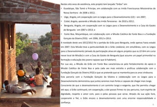 Nestes oito anos de existência, este projeto tem lançado “Grãos” em:
• Guadalupe, São Tomé e Príncipe, em colaboração com as Irmãs Franciscanas Missionárias de
Nossa Senhora - de 2008 a 2012;
• Uíge, Angola, em cooperação com os Leigos para o Desenvolvimento (LD) – em 2007;
• Cubal, Angola, apoiando a Missão das Irmãs Teresianas - de 2010 a 2012;
• Benguela, Angola, em cooperação com os Leigos para o Desenvolvimento e a Casa do Gaiato
de Benguela - em 2007 e 2013; e
• Fonte Boa, Moçambique, em colaboração com a Missão Católica de Fonte Boa e a Fundação
Gonçalo da Silveira (FGS) - em 2006, 2012 e 2013.
A novidade deste ano 2012/2013 foi a partida do Grão para Benguela, onde apenas havia estado
em 2007. Esta Missão teve a particularidade de o Grão colaborar, em simultâneo, com os Leigos
para o Desenvolvimento (através da participação ativa em alguns projetos que os LD têm em curso
nesse local de Missão) e com a Casa do Gaiato de Benguela (que assume um papel primordial na
formação e educação dos jovens rapazes que lá habitam).
Por sua vez, a Missão do Grão em Fonte Boa caracterizou-se pelo fortalecimento do apoio à
Missão Católica de Fonte Boa e pela cada vez mais estreita e profícua colaboração com a
Fundação Gonçalo da Silveira (FGS) e que se pretende que se mantenha para os anos vindouros.
Esta parceria com a Fundação Gonçalo da Silveira e colaboração com os Leigos para o
Desenvolvimento demonstrou que juntos seremos mais fortes e capazes de chegar mais longe.
Consciente de que o desenvolvimento é um caminho longo e exigente, que lhe permitiu chegar
até aqui, o Grão continuará, em cooperação, a dar passos firmes no seu percurso, num espírito de
dignidade, respeito e amor com, para e pelas pessoas que serve. Através da sua ação livre,
cooperante e fiel, o Grão encara o desenvolvimento com uma enorme responsabilidade e
confiança.
6
 