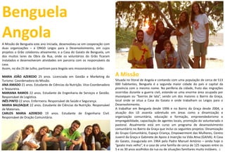 Benguela
AngolaA Missão de Benguela este ano iniciada, desenvolveu-se em cooperação com
duas organizações – a ONGD Leigos para o Desenvolvimento, em cujos
projetos o Grão colaborou ativamente; e a Casa do Gaiato de Benguela, um
dos muitos lares da Obra da Rua, onde os voluntários do Grão ficaram
instalados e desenvolveram atividades em parceria com os responsáveis da
casa.
Assim, no dia 25 de Julho, partiram para Angola seis missionários do Grão:
MARIA JOÃO AZEREDO 25 anos. Licenciada em Gestão e Marketing do
Turismo. Coordenadora da Missão.
ANA AMADO 21 anos. Estudante de Ciências da Nutrição. Vice-Coordenadora
e Tesoureira.
MARIANA RAMOS 22 anos. Estudante de Engenharia de Serviços e Gestão.
Responsável de Logística.
INÊS PINTO 22 anos. Enfermeira. Responsável de Saúde e Segurança.
MARIA BALDAQUE 22 anos. Estudante de Ciências da Nutrição. Responsável
de Materiais.
CARLOS MARIA AZEREDO 19 anos. Estudante de Engenharia Civil.
Responsável de Oração Comunitária.
A Missão
Situada no litoral de Angola e contando com uma população de cerca de 513
000 habitantes, Benguela é a segunda maior cidade do país e capital da
província com o mesmo nome. Na periferia da cidade, fruto das migrações
ocorridas durante a guerra civil, estende-se uma enorme área ocupada por
musseques ou “bairros de lata”, sendo um dos maiores o Bairro da Graça,
local onde se situa a Casa do Gaiato e onde trabalham os Leigos para o
Desenvolvimento.
A trabalhar em Benguela desde 1996 e no Bairro da Graça desde 2004, a
atuação dos LD assenta sobretudo em áreas como a dinamização e
organização comunitária, educação e formação, empreendedorismo e
empregabilidade, capacitação de agentes locais, promoção do voluntariado e
pastoral. Atualmente está em curso um programa de desenvolvimento
comunitário no Bairro da Graça que inclui os seguintes projetos: Dinamização
do Grupo Comunitário, Espaço Criança, Empowerment das Mulheres, Centro
Juvenil da Graça e Gabinete de Apoio à Inserção na Vida Ativa (GAIVA). A Casa
do Gaiato, inaugurada em 1964 pelo Padre Manuel António – ainda hoje o
“gaiato mais velho”, é a casa de uma família de cerca de 125 rapazes entre os
5 e os 30 anos acolhidos da rua ou de situações familiares muito instáveis. 8
 