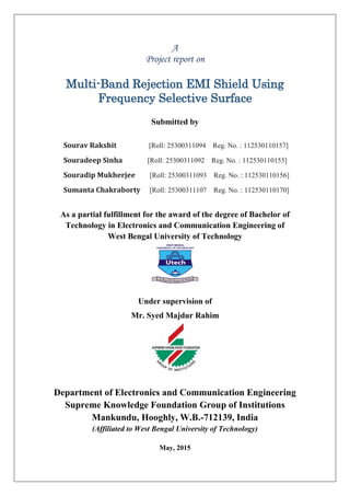 A
Project report on
Multi-Band Rejection EMI Shield Using
Frequency Selective Surface
Submitted by
Sourav Rakshit [Roll: 25300311094 Reg. No. : 112530110157]
Souradeep Sinha [Roll: 25300311092 Reg. No. : 112530110155]
Souradip Mukherjee [Roll: 25300311093 Reg. No. : 112530110156]
Sumanta Chakraborty [Roll: 25300311107 Reg. No. : 112530110170]
As a partial fulfillment for the award of the degree of Bachelor of
Technology in Electronics and Communication Engineering of
West Bengal University of Technology
Under supervision of
Mr. Syed Majdur Rahim
Department of Electronics and Communication Engineering
Supreme Knowledge Foundation Group of Institutions
Mankundu, Hooghly, W.B.-712139, India
(Affiliated to West Bengal University of Technology)
May, 2015
 