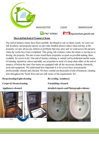 MANCHESTER LEEDS BIRMINGHAM
07947 659461 dsgreenclean.gmail.com
Move in/Out,End of TenancyCleans
Our end of tenancy cleans have been carefully developed to suit or clients needs, we carry out
full inventory and property reports we also take detailed photos/videos when arriving at the
property, we also advise any defects or problems that may arise and we send across the pictures
when the works have been completed. This giving full evidence when the tenant is moving in or
leaving the property. We aim to turn round these properties as quick as possible making them
available for you to re-let. Our end of tenancy cleaning is carried out by dedicated mobile teams
of cleaning operatives whose speciality are properties in need of a deep clean either at the end of
tenancy of before the start. Our teams are equipped with all the necessary cleaning chemicals,
tools and equipment. We understand how important it is for you to have your property
professionally cleaned and checked. We have carried out thousands of end of tenancies cleaning
jobs throughout the North West and are well aware of the requirements for:
Deepcleaning/Light cleaning Re-sealing (sanitary)
Carpet & Steamcleaning Furnishings cleaned
Appliances cleaned detailed reports and Photograph evidence
 