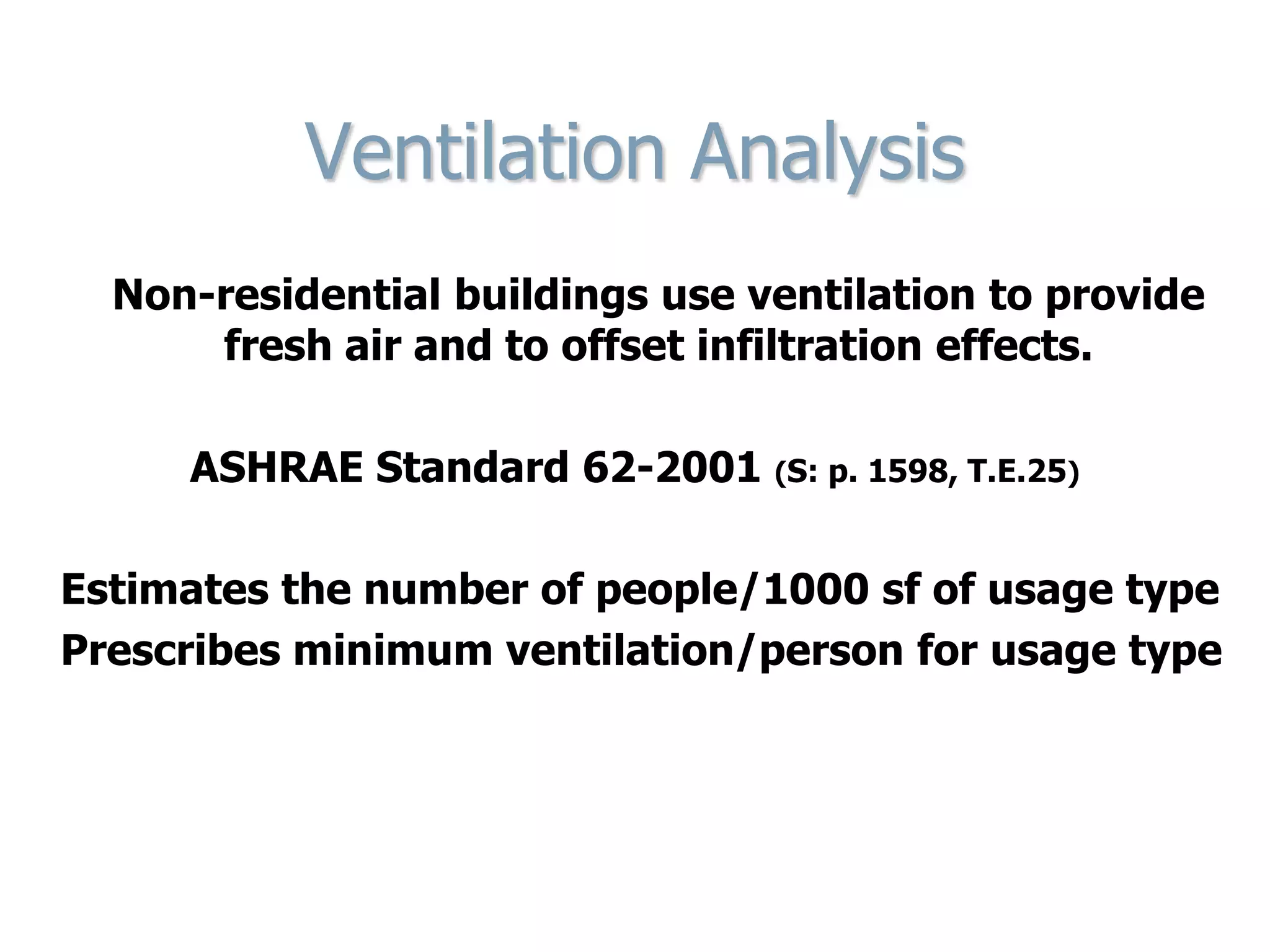 Ventilation Analysis
Non-residential buildings use ventilation to provide
fresh air and to offset infiltration effects.
ASHRAE Standard 62-2001 (S: p. 1598, T.E.25)
Estimates the number of people/1000 sf of usage type
Prescribes minimum ventilation/person for usage type
 