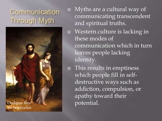 Communication 
Through Myth 
 Myths are a cultural way of 
communicating transcendent 
and spiritual truths. 
 Western culture is lacking in 
these modes of 
communication which in turn 
leaves people lacking 
identity. 
 This results in emptiness 
which people fill in self-destructive 
ways such as 
addiction, compulsion, or 
apathy toward their 
Oedipus Rex potential. 
By Sophocles 
 