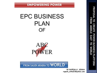BY RUPESH K. SINHA
rupesh_sinha01@yahoo.com
EPC BUSINESS
PLAN
OF
ABC
POWER
EMPOWERING POWER
FROM SAUDI ARABIA TO WORLD
PROPOSALTOCREATEPOWERBUSINESSPLATFORM
FROMMIDDLEEASTTOWORLD
 