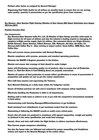Perform other duties as assigned by General Manager
Organizing Chef Table Audits for all airlines on monthly basis to ensure that we are serving
same quality, quantity & presentation as per the specification given from customer.
Sky Gourmet –Gate Gourmet Flight Catering (Member of Gate Group)–RGI Airport Hyderabad since August
2014-Jan-2015
Position: Executive Chef
Core Competencies
Sky Gourmet-Gate Gourmet India Pvt. Ltd. (A Member of Gate Group) provides tailor-made in-
flight services for all types of airlines and also the industry’s leading experts in managing the
complete in-flight service supply chain for airlines. Our esteemed clients are Virgin Airways,
British Airways, Oman Airways, Etihad Airways, Silk, Malaysia ,Air Asia, Air India, Jet
Airways.Café Coffee Day & . Also catering to airport outlets- Costa Coffee. GMR Mass, Café
Coffee Day.
Plan and execute menus presentation with General Manager.
Monitor compliance with systems, processes and standard operating procedures.
Maintain the HACCP & Hygiene procedure in the kitchen.
Monitor and ensure that wastage of food should be under budget.
Liaise with Purchasing concerning quality etc of products. Also to ensure that all Production
Areas i.e. Dish Out Areas & Food Holding Areas are properly maintained.
Monitor all aspects of food production to ensure airline specifications in terms of presentation &
preparation and quality are met as per the cuisine requirement.
Plan staff duty roasters and supervising the Trainees.
Raw Material Ordering on a daily basis within the budgetary control.
Ensure all kitchen practices are safe and in accordance with company safety regulations.
Effectively handling the Production & shifts in all departments.
Briefing staff at daily basis to achieve to be at par with the competitive international standards
in food safety.
Communicating with Catering Managers/Officers/Assistants to get feedback.
Good command over subordinates to get maximum output from the resources.
Maintaining & following the HACCP records at each& every critical point.
Ensure that all meals are produced in accordance with agreed composition, weight and quality
as detained in the menu specification and avoid food wastage.
Control, direct and train staff within the flight kitchen to achieve maximum effectiveness.
Plan Execute proper manpower scheduling.
See that the house rules are followed and enforced by proper counselling and disciplinary
actions and report to the General Manager of the actions taken.
 
