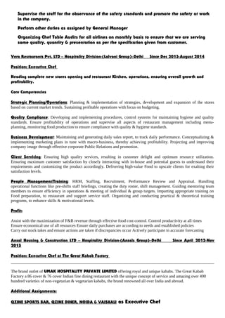 Supervise the staff for the observance of the safety standards and promote the safety at work
in the company.
Perform other duties as assigned by General Manager
Organizing Chef Table Audits for all airlines on monthly basis to ensure that we are serving
same quality, quantity & presentation as per the specification given from customer.
Vera Restaurants Pvt. LTD – Hospitality Division-(Lalvani Group)–Delhi Since Dec 2013-August 2014
Position: Executive Chef
Heading complete new stores opening and restaurant Kitchen, operations, ensuring overall growth and
profitability.
Core Competencies
Strategic Planning/Operations: Planning & implementation of strategies, development and expansion of the stores
based on current market trends. Sustaining profitable operations with focus on budgeting.
Quality Compliance: Developing and implementing procedures, control systems for maintaining hygiene and quality
standards. Ensure profitability of operations and supervise all aspects of restaurant management including menu-
planning, monitoring food production to ensure compliance with quality & hygiene standards.
Business Development: Maintaining and generating daily sales report, to track daily performance. Conceptualizing &
implementing marketing plans in tune with macro-business, thereby achieving profitability. Projecting and improving
company image through effective corporate Public Relations and promotion.
Client Servicing: Ensuring high quality services, resulting in customer delight and optimum resource utilization.
Ensuring maximum customer satisfaction by closely interacting with in-house and potential guests to understand their
requirements and customizing the product accordingly. Delivering high-value Food to upscale clients for exalting their
satisfaction levels.
People Management/Training: HRM, Staffing, Recruitment, Performance Review and Appraisal. Handling
operational functions like pre-shifts staff briefings, creating the duty roster, shift management. Guiding mentoring team
members to ensure efficiency in operations & meeting of individual & group targets. Imparting appropriate training on
Food preparation, to restaurant and support service staff. Organizing and conducting practical & theoretical training
programs, to enhance skills & motivational levels.
Profit:
Assist with the maximization of F&B revenue through effective food cost control. Control productivity at all times
Ensure economical use of all resources Ensure daily purchases are according to needs and established policies
Carry out stock takes and ensure actions are taken if discrepancies occur Actively participate in accurate forecasting
Ansal Housing & Construction LTD – Hospitality Division-(Ansals Group)–Delhi Since April 2012-Nov
2013
Position: Executive Chef at The Great Kabab Factory
The brand outlet of UMAK HOSPITALITY PRIVATE LIMITED offering royal and unique kababs. The Great Kabab
Factory a 86 cover & 76 cover Indian fine dining restaurant with the unique concept of service and amazing over 400
hundred varieties of non-vegetarian & vegetarian kababs, the brand renowned all over India and abroad.
Additional Assignments:
QZINE SPORTS BAR, QZINE DINER, NOIDA & VAISHALI as Executive Chef
 