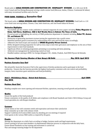 Brand outlet of ANSAL HOUSING AND CONSTRUCTION LTD - HOSPILALITY DIVISION , it is 140 cover & 86
cover Casual and Fun Dining Restaurant serving a multi-cuisine food (Mexican, Italian, Chinese, Continental & Indian)
with many recreational facilities and a live bar.
FOOD GARH, VAISHALI as Executive Chef
The brand outlet of ANSAL HOUSING AND CONSTRUCTION LTD- HOSPILALITY DIVISION, Food Garh is a 110
cover food court serving Indian, Chinese, Chat, Indo-American, and And South Indian & Dessert.
Distinctive Highlights:
 Successfully got the creative works published in national magazines & news papers including Friday Magazine in
Dubai, Gulf News, KalijTimes. UAE & Gulf Weekly News in Bahrain The Times of India.
 Proved pivotal in highlighting the activity of F&B production department in channels including Dubai TV, Azman
TV, and Bahrain TV,
 Distinction of generating maximum revenue turning the organisation into a profit centre.
 Identified potential guests (customers) by understanding their taste and fixed the menu accordingly.
 Adhered to the food recipes and standards of UMAK Hospitality Private Limited.
 Deftly designed training programme for staff at every step to meet their grievances and emphasize on the area of their
improvement to meet food standards.
 Significant efforts in initiating programmes pertaining to accounting and menu planning.
 Achieved cost management by maintaining control on food.
 Handled outdoor catering to MNC for foreign delegates CSC, Adobe, Pradesh, And DND Flyover & Holostik.
Sky Gourmet Flight Catering (Member of Gate Group)–IGI Delhi May 2010- April 2012
Position: Executive Sous Chef
My job profile Assist the Executive Chef in the supervision of kitchen production and to participate in the food
production. Ensures that the function provides the highest food quality consistent with cost control and profitability
margins; hence maximize guest satisfaction and food profitability.
Asha’s –M.H.Alshaya Group – United Arab Emirates. April 2009-
May 2010
Position: Head Chef
Heading complete new stores opening and restaurant Kitchen, operations, ensuring overall growth and profitability.
Quality::
Ensure the quality of the food produced
Ensure consistency in the quality of all dishes and compliance with Brand Standards and Asha’s M.H.Alshaya Group and
Local specialties etc with Respect deadlines.
Customer
Create menus in line with customers needs and expectation and ensure their satisfaction
Keep constantly up to date with culinary trends
Support Conference & Events (C&E) teams by attending pre-con meetings if required
Greet guests in the various F&B outlets as required by the guest.
People:
Manage the department on a daily basis according to budget, business needs and legal requirements.
Ensure training of all new team members via departmental Induction process in conjunction with the daily basis.
Ensure Brand Standards on-line training and assessment is carried out
Plan and manage manning budget for the department
 
