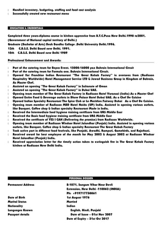  Handled inventory, budgeting, staffing and food cost analysis
 Successfully created new restaurant menu
EDUCATION & CREDENTIALS
Completed three years-diploma course in kitchen apprentice from B.T.C.Pusa New Delhi.1998 to2001.
(Government of National capital territory of Delhi.)
Graduate (Bachelor of Arts) Desh Bandhu Collage .Delhi University Delhi.1996.
12th C.B.S.E. Delhi Board new Delhi, 1991.
10th C.B.S.E. Delhi Board new Delhi 1989
Professional Enhancement and Awards:
 Part of the catering team for Bepco Event, 15000-16000 pax Bahrain International Circuit
 Part of the catering team for Formula one, Bahrain International Circuit.
 Opened fist Franchise Indian Restaurant “The Great Kebab Factory” in oversees from (Radisson
Hospitality Worldwide) Hotel Management Service LTD & Jawad Business Group in Kingdom of Bahrain,
As Master Chef.
 Assisted an opening “The Great Kabab Factory” in Sultanate of Oman
 Assisted an opening “The Great Kabab Factory” in Dubai UAE.
 Opening team member of The Great Kabab Factory in Radisson Hotel Varanasi (India) As a Master Chef
 Opened Entire Food & Beverage outlets in Dhow Palace Hotel Dubai UAE. As a Chef De Cuisine
 Opened Indian Specialty Restaurant The Spice Club at Le Meridien Fairway Dubai As a Chef De Cuisine.
 Opening team member of Radisson MBD Hotel Noida (UP) India. Assisted in opening various outlets,
like Banquet, Coffee shop & Indian specialty Restaurant Made in India.
 Received the Intermediate food hygiene training certificate from URS Middle East
 Received the Basic food hygiene training certificate from URS Middle East
 Received the certificate of YES I CAN (Delivering the promise) from Radisson Worldwide.
 Opening team member of Radisson Windsor Hotel Jalandhar (Punjab) India. Assisted in opening various
outlets, like Banquet, Coffee shop & Indian specialty Restaurant The Great Kabab Factory
 Took active part in different food festivals, like Punjabi, Awadhi, Rampuri, Gamebirds, and Rajsthani.
 Received award for best employee of the month for May 2002 & August 2002 at Radisson Windsor
Hotel Jalandhar (Punjab) India.
 Received appreciation letter for the timely action taken to extinguish fire in The Great Kebab Factory
kitchen at Radisson New Delhi India.
PERSONAL DOSSIER
Permanent Address B-1071, Sangam Vihar Near Devli
Extension, New Delhi -110062 (INDIA)
Ph: +919717738861
Date of Birth 1st August 1976
Marital Status Married
Nationality Indian
Languages Known English, Hindi, Punjabi
Passport details Date of Issue – 01st Nov 2007
Date of Expiry – 31st Oct 2017
 
