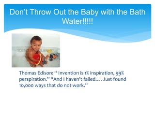 Thomas Edison: “ Invention is 1% inspiration, 99%
perspiration.” “And I haven’t failed…. Just found
10,000 ways that do not work.”
Don’t Throw Out the Baby with the Bath
Water!!!!!
 