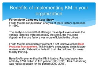 Forde Motor Company Case Study
Forde Motors conducted an analysis of there factory operations
in 1990.
The analysis showed that although the output levels across the
various factories were essentially the same, the mounting
department in one factory was more efficient to the others.
Forde Motors decided to implement a KM initiative called Best
Practices Management. This initiative encouraged cross factory
reviews and collaboration to build trust. And allowed for cross
factory training.
Benefit of implementing this KM initiative: Reduced assembly
costs by $750 million in five years (1900-1995). This cost saving
was repeated again for the period (2000-2005).
Benefits of implementing KM in your
organization
 