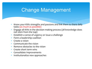 Know your KWs strengths and passions and link them to there daily
tasks (as much as possible)
 Engage all KWs in the decision making process (all knowledge does
not stem from the top)
 Establish a sense of urgency or issue a challenge
 Form a leadership coalition
 Create a vision
 Communicate the vision
 Remove obstacles to the vision
 Create short term wins
 Consolidate Improvements
 Institutionalize new approaches
Change Management
 