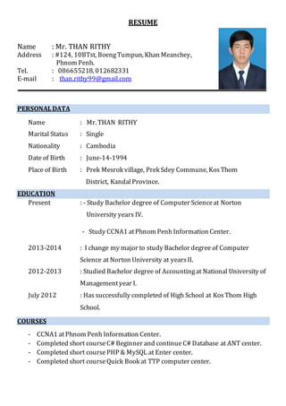 RESUME
Name : Mr. THAN RITHY
Address : #124, 10BTst, BoengTumpun, Khan Meanchey,
Phnom Penh.
Tel. : 086655218, 012682331
E-mail : than.rithy99@gmail.com
PERSONALDATA
Name : Mr. THAN RITHY
Marital Status : Single
Nationality : Cambodia
Date of Birth : June-14-1994
Place of Birth : Prek Mesrok village, Prek Sdey Commune, KosThom
District, KandalProvince.
EDUCATION
Present : - Study Bachelor degree of Computer Scienceat Norton
University years IV.
- Study CCNA1 atPhnom Penh Information Center.
2013-2014 : I change my major to study Bachelor degree of Computer
Science at Norton University at yearsII.
2012-2013 : Studied Bachelor degree of Accountingat National University of
Managementyear I.
July 2012 : Has successfully completed of High School at KosThom High
School.
COURSES
- CCNA1 atPhnom Penh Information Center.
- Completed short courseC# Beginner and continueC# Database at ANT center.
- Completed short coursePHP & MySQL at Enter center.
- Completed short courseQuick Book at TTP computer center.
 