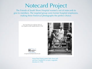 Notecard Project
The Friends of South Shore Hospital wanted a set of notecards to  
give to members. The targeted group were former hospital employees,  
making these historical photographs the perfect choice.
T H E F R I E N D S O F
CARING, COMMITTED,
CONNECTED TO OUR COMMUNITY
55 Fogg Road, South Weymouth, MA 02190-2455
Nurse Pearl Hastay greets Sally Hurst (left) and
Ann Campbell to accept a vegetable donation in 1940.
Nurse Pearl Hastay greets Sally Hurst (left)
and Ann Campbell to accept a vegetable
donation in 1940.
 