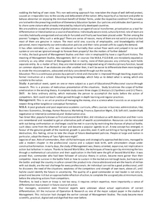 (2)
nodding the feeling of own state. This non welcoming approach has now taken the shape of well defined protest,
caused an irreparable loss to the society and defacement of the nation .Why majority of us hesitant and prefer to
behave abnormal on enjoying the minimum benefit of Global Terms, under the respective condition? The answers
are laid within the prevailingcondition of Elementary Education System .Our policies and attitudes don’t permit us
to share same stature what already interacted by industrially developed countries.
We areunableto accept the presence of globalization as an agentof social transformer, privatization as a tool for
differentiation or liberalization as a sourceof excellence. Individually weare vivid,culturally timid, role of team are
invisible,habitually unorganized and socially bi-furcated and finally we have been placed under “Richer among the
poorest “category. Why such a wide gap? There are series of reason, many of them are not valid in practical but
most of them are genuine in nature. The most valid one; scarcity of employable, and knowledgably skilled
personnel, more importantly our entire education policies and their roles proved unfit to supply the demand.
It has often reminded us; L.P.G. was introduced so hurriedly than actual floor work and jumped in to our deft
system or are not we ignorant enough to foresee them properly? Are the matters of further debate?
In India, the back ground of Management Studies and their role in employability have a significant history. The
meaning of Management Studies, Management, Skill or courses like M.B.A, P.G.D.B.M, are mistakenly equated as
similarly as any other stream of Management. But in reality, none of them possess any similarity, each holds
separate entity. As a matter of fact, they are interrelated and integrated wing of interdisciplinary function, based
on common objective. If we elaborate one after another then, it will be easier to differentiate them more tangibly
to erode the misconceptions, advocated and duly considered through out the society.
Education: This is a continuous process by a person’s mind and character is improved through teaching, especially
formal instruction at a school. Educating bring knowledge, which help us to detect what is wrong, which one
suitable to the nation.
Study: A periodical event, spent on one or more subject as a part of Educational/Professional course through
research. This is a process of meticulous presentation of the situations. Study Scrutinizes the scope of further
amelioration in the existing theory. A complete study covers three stages (i) Analysis (ii) Synthesis and (iii) Thesis.
Skill: An Extra ordinary ability, which motivates the person to accomplish the tasks before the action of
competitors. Skill could not teach rather gained through in-depth learning and regular practices.
Management: This is an art or practice of managing the money, also a science when it assists as an acquirer of
newest thing either tangible or conceptual formation.
M.B.A: A post graduate and post experience academic curricula, offers courses in business administration, like;
Business Economics, Strategy, Human Resource, Marketing, Finance, Operation Mgmt., O.B, Soft skill, Leadership&
negotiation or Internet (e-commerce),and Globalization also.
Two Great War,popularly known as firstand second World War, did introduce us with destruction and their ruins
are remembered and reseeded to get an alternative path of wealth accommodation. Resources can be relocated
with out being confrontation or challenges could be met in scarcity by restricting the chances of physical battle,
such ideas came from the aftermath of war and became a popular agenda to all. A new concept has emerged, in
favour of the genuine growth of the mankind; growth is possible, even if, with out killing or facing the agonies of
destruction, this feeling, strive to take the shape of future development policies. People at large and nation in
particular, adapt the theory of “Less fight more might”.
Legacies of war, Role of commanders, their skilful techniques and strategically approached decisions, managed to
add a modern chapter in the professional course and a subject took birth, with ultramodern shape under
constructiveformation. In early days, the study of Management was,theory oriented, expansive,not implicativein
action but talkative in nature. Thanks to Second World War, the techniques of how to gain by minimizing the loss
through a mathematical calculation and their application in the field were the gift of Second World War. It was
proved that, commander who had been follower of calculus theory in action, became more gainer than their
competitor. How to survive in the battle field or how to sustain in the market are not tough tasks, but how to win
the battle and kept the country in safeor convert the productin to choiceablebrand and win the hearts of million
with out doubt, are the real challenge for every professionals. An individual can not be a good professional, until
he discovers the need of the situations: weakness of the competitors and strength of own team, above all, until
he/she could identify the future in uncertainty. The quality of a good commander or real leader is not only to
preach and become rich but an approachablereflection of action,to complete the assigned jobs atminimumcosts,
before the attacking actions from competitors.
Therefore, to lead a team or troop is not too easy; it requires certain expertise, more importantly a sense of
differentiation must prevail in future course of action.
Our managers, economist even financial experts were unknown about actual applications of correct
differentiation, till the inclusion of Operation & Research as one of the major subject paper in the studies of
Management. This inclusion had changed the earlier concept of Management Studies. The study became more
scientific, practical, digitalized and dignified than ever before.
 