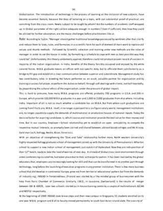 (4)
Globalization. The introduction of technology in the process of Learning as the inclusion of new subjects, have
become essential feature, because the days of lecturing on a topic, with out substantial proof of practical, are
vanishing from the class room. Newly subject to be taught by whom? Are the numbers of academic staff wrapped
up in Global parameter of the right calibre adequate enough in numbers? Even if sufficient, then how they could
be utilized for further absorption, are the major challenges before practitioners like us.
Role: Accordingto Taylor, “Manager should gather traditional knowledgepossessed by workmen after that clarify
and reduce them to laws, rules, and formulae, in a scientific form for each of element of main work to replace old
values and thumb methods. Followed by Scientific selection and training under new methods are the roles of
manager in order to set the house in order, by formatting a schedule to cope with men as best possible way they
could be”. Unfortunately, this theory seldomenly applied, therefore could not produce proven record of success in
majority of the Indian organization. In India, benefits of the theory forcibly occupied and enjoyed by the white
colored forces. M.B.A. graduate means an officer with out specific duty, but to officiate them satisfactorily as a
bridge to fill gap and establish a clear communication between superior and subordinate. Management study has
two contributory roles in breeding the future performer as an asset, valuable partner for organization and by
training a success full player,to perform the duties on behalf, through soft dealings with clients,not half heartedly,
by jeopardizing the cultural ethics of the organization, under the pressure of global impact.
This is hard to presume, how many M.B.A. programs are offered, probably 700 programs in U.S.A. and 200 in
Europe, which provide 100,000 M.B.A graduates in a year and 1,000 to 2,000 graduates from else where, including
India. Important of all is not so much whether a candidate has an M.B.A. But from where such graduations are
coming from? Facts are, M.B.A. itself,is no longer a passport to a six figure salary world, management institutions
are, no longer capableto supply the demands of multinational or production houses of national repute. Today the
decisivefactor for aspiring candidates is; which course and institution provide the best value for their money and
time. But in our country, Employer—School relationship yet to establish an open amicability, to compete the
respective mutual interests, as promptly been carried and shared between, abroad based colleges and Mc Kinsey,
Gold man sach, Kellogg, Nestle, Alcan, Enron e.t.c.
With an objective of strengthening the “Give and Take” relationship further more, North western University’s
highly respected Kellogg graduate school of management joined up with the University of Pennsylvania’s Wharton
school to support a new Indian school of management, just outskirt of Hyderabad. Now they are indisposition of
their 12th batch, ready to take the load of worries of next day. A climateof Global class room environment through
video conferencingvia satellite,had taken placedue to their activeparticipation.It has been realized by the global
educators that, employers areincreasingly lookingfor skill and that can be transformed in to another part through
technology, longbefore the launchingof executive programs in any premier institution.There is few more business
school that did develop in continental Europe, grew not from territorial educational pattern but from the demands
of industry e.g.; INSEAD in Fontainebleau, (France) was started by a like minded group of businessmen with the
help from Paris Chamber of Commerce. Similarly, I.M.D., in Lausanne, (Switzerland) is the results of merger
between IMI & IMEDE, later two schools started as in-house training centre by a couple of multinationals ALCAN
and NESTLE respectively.
At the beginning of 2000 INSEAD took brave steps and their new campus in Singapore, 55 students enrolled on its
one year M.B.A. program and 8 of its faculty moved permanently to south East Asian island state. The scarcity of
 