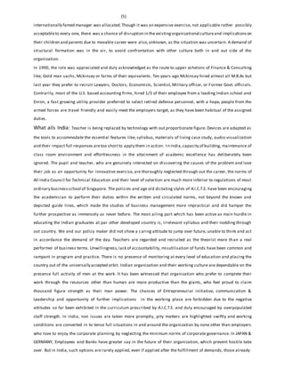 (5)
internationally famed manager was allocated.Though it was an expensive exercise, not applicable rather possibly
acceptableto every one, there was a chance of disruption in the existingorganizational cultureand implicationson
their children and parents due to movable career were also,unknown, as the situation was uncertain. A demand of
structural formation was in the air, to avoid confrontation with other culture both in and out side of the
organization.
In 1990, the role was appreciated and duly acknowledged as the route to upper echelons of Finance & Consulting
like; Gold man sachs, Mckinsey or farms of their equivalents. Ten years ago Mckinsay hired almost all M.B.As but
last year they prefer to recruit Lawyers, Doctors, Economists, Scientist, Military officer, or Former Govt. officials.
Contrarily, most of the U.S. based accounting firms, hired 1/3 of their employee from a leading Indian school and
Enron, a fast growing utility provider preferred to select retired defense personnel, with a hope, people from the
armed forces are travel friendly and easily meet the employers target, as they have been habitual of the assigned
duties.
What ails India: Teacher is being replaced by technology with out proportionate figure. Devices are adapted as
the tools to accommodate the essential features like; syllabus, materials of living case study, audio-visualization
and their impact full responses aretoo shortto apply them in action. In India,capacity of building, maintenance of
class room environment and effortlessness in the attainment of academic excellence has deliberately been
ignored. The pupil and teacher, who are genuinely interested on discovering the causes of the problem and love
their job as an opportunity for innovative exercise, are thoroughly neglected through out the career, the norms of
All India Council for Technical Education and their level of selection are much more inferior to regulations of most
ordinary businessschool of Singapore. The policies and age old dictating styles of A.I.C.T.E. have been encouraging
the academician to perform their duties within the written and circulated norms, not beyond the known and
depicted guide lines, which made the studies of business management more impractical and did hamper the
further prospective as immensely as never before. The most ailing part which has been active as main hurdle in
educating the Indian graduates at par other developed country is, irrelevant syllabus and their nodding through
out country. We and our policy maker did not show a caring attitude to jump over future, unable to think and act
in accordance the demand of the day. Teachers are regarded and recruited as the theorist more than a real
performer of business terms. Unwillingness,lack of accountability, misutilisation of funds have been common and
rampant in program and practice. There is no presence of monitoring at every level of education and placing the
country out of the universally accepted orbit. Indian organization and their working culture are dependable on the
presence full activity of men at the work. It has been witnessed that organization who prefer to complete their
work through the resources other than human are more productive than the giants, who feel proud to claim
thousand figure strength as their man power. The chances of Entrepreneurial initiative, communication &
Leadership and opportunity of further implications in the working place are forbidden due to the negative
attitudes so far been exhibited in the curriculum prescribed by A.I.C.T.E. and duly encouraged by overpopulated
staff strength. In India, non issues are taken more promptly, pity matters are highlighted swiftly and working
conditions are converted in to tense full situations in and around the organization by none other than employers
who love to enjoy the corporate planning by neglecting the minimum norms of corporate governance. In JAPAN &
GERMANY, Employees and Banks have greater say in the future of their organization, which prevent hostile take
over. But in India, such options are rarely applied, even if applied after the fulfillment of demands, those already
 