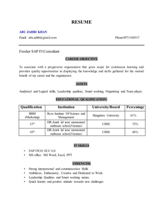 RESUME
ABU ZAHBI KHAN
Email: abu.zahbi@gmail.com Phone:8971160317
Fresher SAP FI Consultant
CAREER OBJECTIVE
To associate with a progressive organization that gives scope for continuous learning and
provides quality opportunities in displaying the knowledge and skills gathered for the mutual
benefit of my career and the organization.
ASSETS
Analytical and Logical skills, Leadership qualities, Smart working, Organizing and Team player.
EDUCATIONAL QUALIFICATION:
Qualification Institution University/Board Percentage
BBM
(Marketing)
Reva Institute Of Science and
Management
Bangalore University 61%
12th DR.Amrit lal israt memomrial
sunbeam school,Varanasi
CBSE 72%
10th DR.Amrit lal israt memomrial
sunbeam school,Varanasi
CBSE 46%
IT SKILLS
• SAP FICO: ECC 6.0
• MS office: MS Word, Excel, PPT
STRENGTH:
• Strong interpersonal and communication Skills
• Ambitious, Enthusiastic, Creative and Dedicated to Work.
• Leadership Qualities and Smart working nature.
• Quick learner and positive attitude towards new challenges
 
