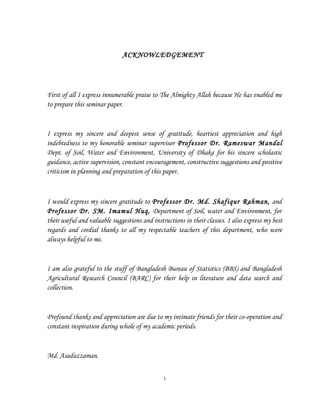 ACKNOWLEDGEMENT
First of all I express innumerable praise to The Almighty Allah because He has enabled me
to prepare this seminar paper.
I express my sincere and deepest sense of gratitude, heartiest appreciation and high
indebtedness to my honorable seminar supervisor Professor Dr. Rameswar Mandal
Dept. of Soil, Water and Environment, University of Dhaka for his sincere scholastic
guidance, active supervision, constant encouragement, constructive suggestions and positive
criticism in planning and preparation of this paper.
I would express my sincere gratitude to Professor Dr. Md. Shafiqur Rahman, and
Professor Dr. SM. Imamul Huq, Department of Soil, water and Environment, for
their useful and valuable suggestions and instructions in their classes. I also express my best
regards and cordial thanks to all my respectable teachers of this department, who were
always helpful to me.
I am also grateful to the stuff of Bangladesh Bureau of Statistics (BBS) and Bangladesh
Agricultural Research Council (BARC) for their help in literature and data search and
collection.
Profound thanks and appreciation are due to my intimate friends for their co-operation and
constant inspiration during whole of my academic periods.
Md. Asaduzzaman.
i
 