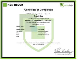      
     
     
     
   Certificate of Completion  
     
  H&R Block hereby authorizes and awards  
  Drasti Oza  
  in recognition of successfully completing  
  Income Tax Course 2016 - Final Exam  
 
on Friday, November 04, 2016 with a score of 90%
Delivery Method: Group-Live
 
 
Field of Study CPE Hours  
Federal Tax Law   CTEC Number:
Tax Update   NASBA Sponsorship ID:
Ethics   Federal Course ID:
State   Federal Sponsorship ID:
AFTR      
 
  In accordance with the standards of the National Registry of CPE Sponsors, CPE credits have been granted
based on a 50-minute hour
 
 