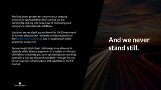 And we never
stand still.
Nothing bears greater testimony to our ongoing
innovative approach than the fact that we are
constantly looking into new ways of improving your
company’s international cash flows.
Last year we received a grant from the UK Government
to further advance our research and development of
the blockchain technology and its application in the
payments ecosystem.
Soon enough blockchain technology may allow us to
digitally settle all your payments in a matter of minutes.
Until then, let us help you with optimising your working
capital in a way we already know best- through the use
of our superior infrastructure and expertise in the FX
market.
 