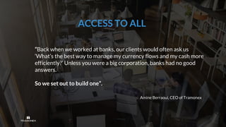 “Back when we worked at banks, our clients would often ask us
‘What’s the best way to manage my currency flows and my cash more
efficiently?’ Unless you were a big corporation, banks had no good
answers.
So we set out to build one”.
Amine Berraoui, CEO of Tramonex
ACCESS TO ALL
 
