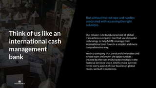 Think of us like an
international cash
management
bank
Our mission is to build a new kind of global
transactions company: one that uses bespoke
technology to help MMEs manage their
international cash flows in a simpler and more
comprehensive way.
We’re a company that constantly innovates and
whose team thrives on the opportunities
created by the ever evolving technology in the
financial services space. And to make sure we
cover every aspect of your business’s global
needs, we built it ourselves.
But without the red tape and hurdles
associated with accessing the right
solutions.
 