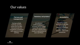 Our values
Solutions, not product AccessibilityFairness and
transparency
We believe every
business should take
advantage of
innovative solutions
that improve
processes and create
efficiencies.
Having multiple
banking partners
means we can offer
best price and are
completely transparent
with regards to costs
and fees.
It’s all about
understanding your
business and its unique
needs. We will present
you with a solution that
results in optimisation of
your cash flows.
 