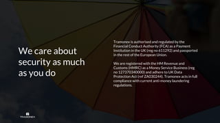 We care about
security as much
as you do
Tramonex is authorised and regulated by the
Financial Conduct Authority (FCA) as a Payment
Institution in the UK (reg no 611292) and passported
in the rest of the European Union.
We are registered with the HM Revenue and
Customs (HMRC) as a Money Service Business (reg
no 127370340000) and adhere to UK Data
Protection Act (ref ZA030244). Tramonex acts in full
compliance with current anti-money laundering
regulations.
 