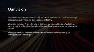 Our vision
Our objective is to be a financial services provider to all, built on our years of knowledge
and experience, providing the best outcomes and agility.
We set out to deliver financial products that meet our clients objectives. We built on
experience that replaced inefficiencies with streamlined processes, and uncertainty with
control.
We are here to build a better solution and redefine the financial services space
through smarter technology.
 