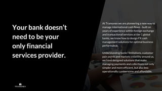 Your bank doesn’t
need to be your
only financial
services provider.
At Tramonex we are pioneering a new way to
manage international cash flows - built on
years of experience within foreign exchange
and transactional services at tier 1 global
banks, we know how to design FX cash
management solutions for optimal business
performance.
Understanding banks’ limitations, customer
pain points and markets volatility around us,
we have designed solutions that make
managing payments and collections not only
simpler and more efficient, but also less
operationally cumbersome and affordable.
 