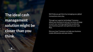 We’ll help you get there by managing your global
transactions every day.
Through our superior technology Tramonex
allows your business to set up a currency strategy
around your working capital that accelerates
your business growth and optimises your cash
flow.
Discover how Tramonex can help your business
create efficiencies and save money.
The ideal cash
management
solution might be
closer than you
think.
 