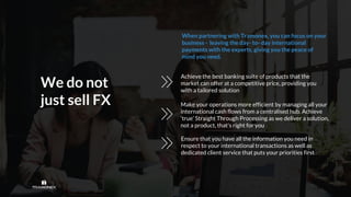 We do not
just sell FX
Achieve the best banking suite of products that the
market can offer at a competitive price, providing you
with a tailored solution
Make your operations more efficient by managing all your
international cash flows from a centralised hub. Achieve
‘true’ Straight Through Processing as we deliver a solution,
not a product, that's right for you
Ensure that you have all the information you need in
respect to your international transactions as well as
dedicated client service that puts your priorities first
When partnering with Tramonex, you can focus on your
business - leaving the day- to- day international
payments with the experts, giving you the peace of
mind you need.
 