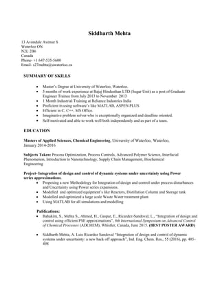 Siddharth Mehta
13 Avondale Avenue S
Waterloo ON
N2L 2B6
Canada
Phone- +1 647-535-5600
Email- s27mehta@uwaterloo.ca
SUMMARY OF SKILLS
 Master’s Degree at University of Waterloo, Waterloo.
 5 months of work experience at Bajaj Hindusthan LTD (Sugar Unit) as a post of Graduate
Engineer Trainee from July 2013 to November 2013
 1 Month Industrial Training at Reliance Industries India
 Proficient in using software’s like MATLAB, ASPEN PLUS
 Efficient in C, C++, MS Office.
 Imaginative problem solver who is exceptionally organized and deadline oriented.
 Self-motivated and able to work well both independently and as part of a team.
EDUCATION
Masters of Applied Sciences, Chemical Engineering, University of Waterloo, Waterloo,
January 2014-2016
Subjects Taken: Process Optimization, Process Controls, Advanced Polymer Science, Interfacial
Phenomenon, Introduction to Nanotechnology, Supply Chain Management, Biochemical
Engineering
Project- Integration of design and control of dynamic systems under uncertainty using Power
series approximations.
 Proposing a new Methodology for Integration of design and control under process disturbances
and Uncertainty using Power series expansions.
 Modelled and optimized equipment’s like Reactors, Distillation Column and Storage tank
 Modelled and optimized a large scale Waste Water treatment plant.
 Using MATLAB for all simulations and modelling
Publications:
 Bahakim, S., Mehta S., Ahmed, H., Gaspar, E., Ricardez-Sandoval, L., “Integration of design and
control using efficient PSE approximations”, 9th International Symposium on Advanced Control
of Chemical Processes (ADCHEM), Whistler, Canada, June 2015. (BEST POSTER AWARD)
 Siddharth Mehta, A. Luis Ricardez Sandoval “Integration of design and control of dynamic
systems under uncertainty: a new back off approach”, Ind. Eng. Chem. Res., 55 (2016), pp. 485–
498
 