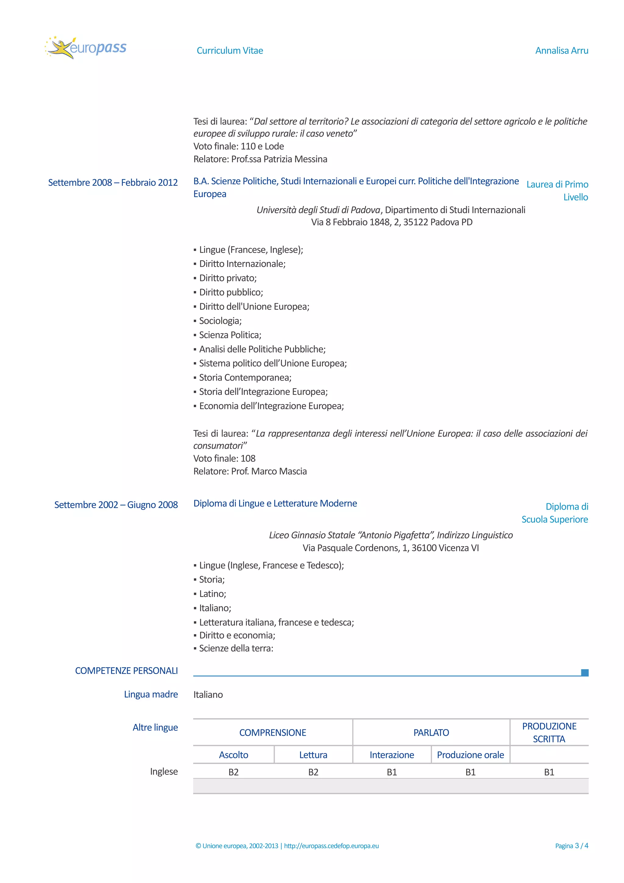Curriculum Vitae Annalisa Arru
Tesi di laurea: “Dal settore al territorio? Le associazioni di categoria del settore agricolo e le politiche
europee di sviluppo rurale: il caso veneto”
Voto finale: 110 e Lode
Relatore: Prof.ssa Patrizia Messina
Settembre 2008 – Febbraio 2012 B.A. Scienze Politiche, Studi Internazionali e Europei curr. Politiche dell'Integrazione
Europea
Laurea di Primo
Livello
Università degli Studi di Padova, Dipartimento di Studi Internazionali
Via 8 Febbraio 1848, 2, 35122 Padova PD
▪ Lingue (Francese, Inglese);
▪ Diritto Internazionale;
▪ Diritto privato;
▪ Diritto pubblico;
▪ Diritto dell'Unione Europea;
▪ Sociologia;
▪ Scienza Politica;
▪ Analisi delle Politiche Pubbliche;
▪ Sistema politico dell’Unione Europea;
▪ Storia Contemporanea;
▪ Storia dell’Integrazione Europea;
▪ Economia dell’Integrazione Europea;
Tesi di laurea: “La rappresentanza degli interessi nell’Unione Europea: il caso delle associazioni dei
consumatori”
Voto finale: 108
Relatore: Prof. Marco Mascia
Settembre 2002 – Giugno 2008 Diploma di Lingue e Letterature Moderne Diploma di
Scuola Superiore
Liceo Ginnasio Statale “Antonio Pigafetta”, Indirizzo Linguistico
Via Pasquale Cordenons, 1, 36100 Vicenza VI
▪ Lingue (Inglese, Francese e Tedesco);
▪ Storia;
▪ Latino;
▪ Italiano;
▪ Letteratura italiana, francese e tedesca;
▪ Diritto e economia;
▪ Scienze della terra:
COMPETENZE PERSONALI
Lingua madre Italiano
Altre lingue
COMPRENSIONE PARLATO
PRODUZIONE
SCRITTA
Ascolto Lettura Interazione Produzione orale
Inglese B2 B2 B1 B1 B1
©Unioneeuropea,2002-2013 |http://europass.cedefop.europa.eu Pagina 3 / 4
 