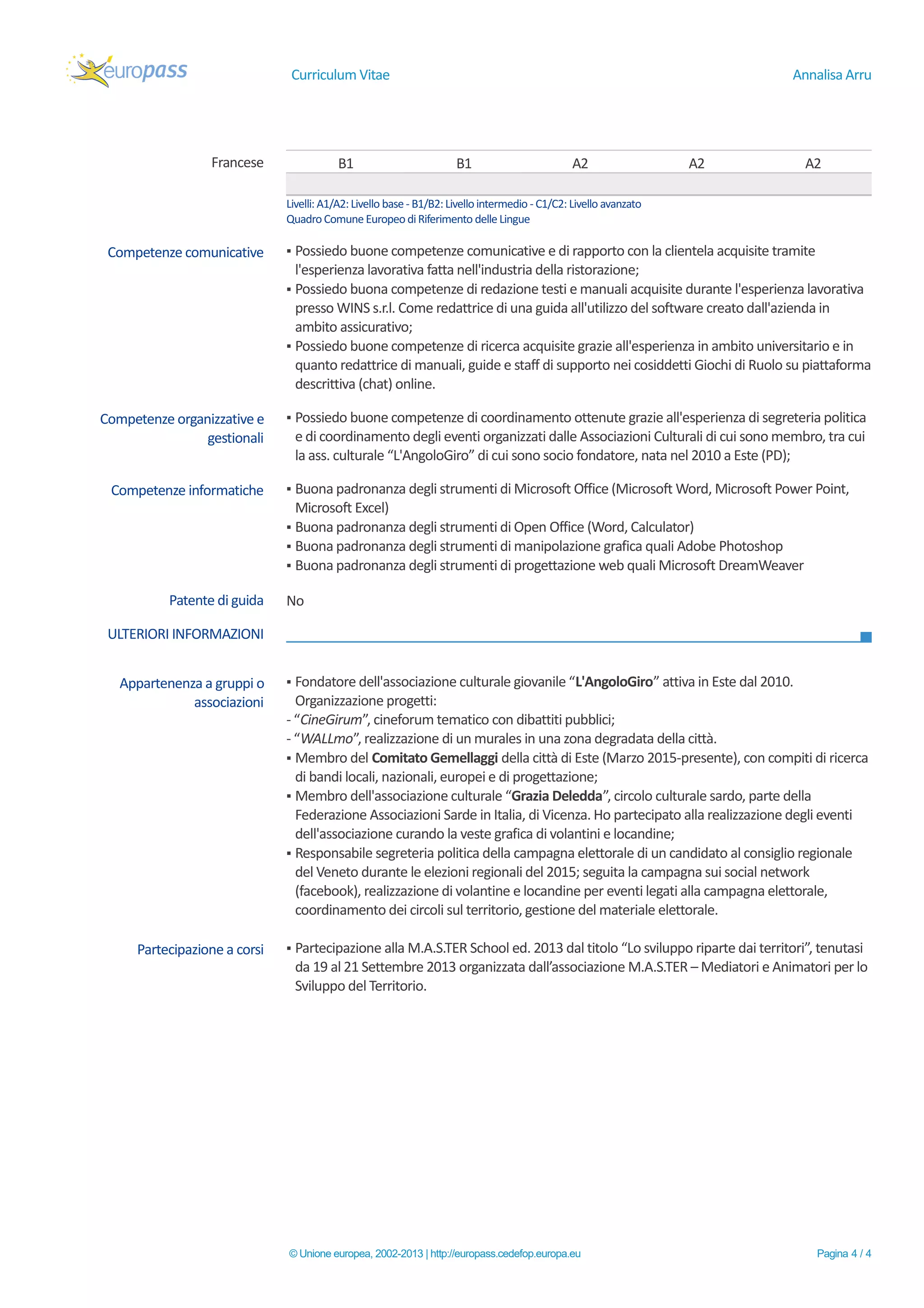 Curriculum Vitae Annalisa Arru
Francese B1 B1 A2 A2 A2
Livelli: A1/A2:Livello base - B1/B2:Livellointermedio - C1/C2: Livello avanzato
QuadroComune EuropeodiRiferimento delle Lingue
Competenze comunicative ▪ Possiedo buone competenze comunicative e di rapporto con la clientela acquisite tramite
l'esperienza lavorativa fatta nell'industria della ristorazione;
▪ Possiedo buona competenze di redazione testi e manuali acquisite durante l'esperienza lavorativa
presso WINS s.r.l. Come redattrice di una guida all'utilizzo del software creato dall'azienda in
ambito assicurativo;
▪ Possiedo buone competenze di ricerca acquisite grazie all'esperienza in ambito universitario e in
quanto redattrice di manuali, guide e staff di supporto nei cosiddetti Giochi di Ruolo su piattaforma
descrittiva (chat) online.
Competenze organizzative e
gestionali
▪ Possiedo buone competenze di coordinamento ottenute grazie all'esperienza di segreteria politica
e di coordinamento degli eventi organizzati dalle Associazioni Culturali di cui sono membro, tra cui
la ass. culturale “L'AngoloGiro” di cui sono socio fondatore, nata nel 2010 a Este (PD);
Competenze informatiche ▪ Buona padronanza degli strumenti di Microsoft Office (Microsoft Word, Microsoft Power Point,
Microsoft Excel)
▪ Buona padronanza degli strumenti di Open Office (Word, Calculator)
▪ Buona padronanza degli strumenti di manipolazione grafica quali Adobe Photoshop
▪ Buona padronanza degli strumenti di progettazione web quali Microsoft DreamWeaver
Patente di guida No
ULTERIORI INFORMAZIONI
Appartenenza a gruppi o
associazioni
▪ Fondatore dell'associazione culturale giovanile “L'AngoloGiro” attiva in Este dal 2010.
Organizzazione progetti:
- “CineGirum”, cineforum tematico con dibattiti pubblici;
- “WALLmo”, realizzazione di un murales in una zona degradata della città.
▪ Membro del Comitato Gemellaggi della città di Este (Marzo 2015-presente), con compiti di ricerca
di bandi locali, nazionali, europei e di progettazione;
▪ Membro dell'associazione culturale “Grazia Deledda”, circolo culturale sardo, parte della
Federazione Associazioni Sarde in Italia, di Vicenza. Ho partecipato alla realizzazione degli eventi
dell'associazione curando la veste grafica di volantini e locandine;
▪ Responsabile segreteria politica della campagna elettorale di un candidato al consiglio regionale
del Veneto durante le elezioni regionali del 2015; seguita la campagna sui social network
(facebook), realizzazione di volantine e locandine per eventi legati alla campagna elettorale,
coordinamento dei circoli sul territorio, gestione del materiale elettorale.
Partecipazione a corsi ▪ Partecipazione alla M.A.S.TER School ed. 2013 dal titolo “Lo sviluppo riparte dai territori”, tenutasi
da 19 al 21 Settembre 2013 organizzata dall’associazione M.A.S.TER – Mediatori e Animatori per lo
Sviluppo del Territorio.
© Unione europea, 2002-2013 | http://europass.cedefop.europa.eu Pagina 4 / 4
 