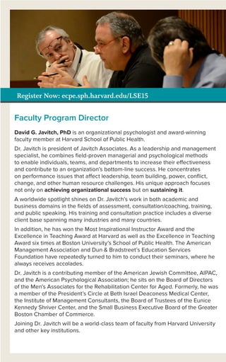 Register Now: ecpe.sph.harvard.edu/LSE15
Faculty Program Director
David G. Javitch, PhD is an organizational psychologist and award-winning
faculty member at Harvard School of Public Health.
Dr. Javitch is president of Javitch Associates. As a leadership and management
specialist, he combines ﬁeld-proven managerial and psychological methods
to enable individuals, teams, and departments to increase their effectiveness
and contribute to an organization’s bottom-line success. He concentrates
on performance issues that affect leadership, team building, power, conﬂict,
change, and other human resource challenges. His unique approach focuses
not only on achieving organizational success but on sustaining it.
A worldwide spotlight shines on Dr. Javitch’s work in both academic and
business domains in the ﬁelds of assessment, consultation/coaching, training,
and public speaking. His training and consultation practice includes a diverse
client base spanning many industries and many countries.
In addition, he has won the Most Inspirational Instructor Award and the
Excellence in Teaching Award at Harvard as well as the Excellence in Teaching
Award six times at Boston University’s School of Public Health. The American
Management Association and Dun & Bradstreet’s Education Services
Foundation have repeatedly turned to him to conduct their seminars, where he
always receives accolades.
Dr. Javitch is a contributing member of the American Jewish Committee, AIPAC,
and the American Psychological Association; he sits on the Board of Directors
of the Men’s Associates for the Rehabilitation Center for Aged. Formerly, he was
a member of the President’s Circle at Beth Israel Deaconess Medical Center,
the Institute of Management Consultants, the Board of Trustees of the Eunice
Kennedy Shriver Center, and the Small Business Executive Board of the Greater
Boston Chamber of Commerce.
Joining Dr. Javitch will be a world-class team of faculty from Harvard University
and other key institutions.
 